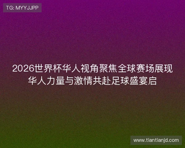 2026世界杯华人视角聚焦全球赛场展现华人力量与激情共赴足球盛宴启